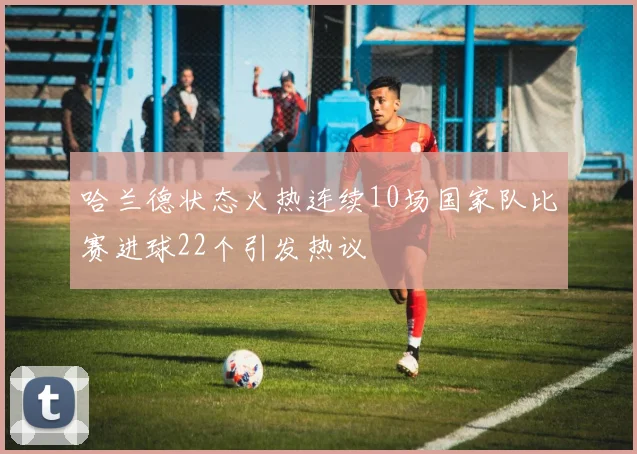 哈兰德状态火热连续10场国家队比赛进球22个引发热议
