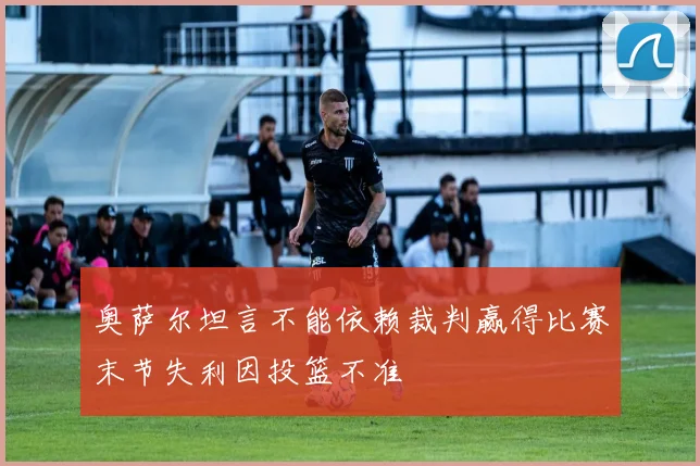 奥萨尔坦言不能依赖裁判赢得比赛末节失利因投篮不准