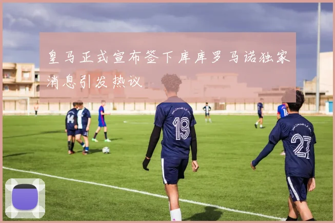皇马正式宣布签下库库罗马诺独家消息引发热议