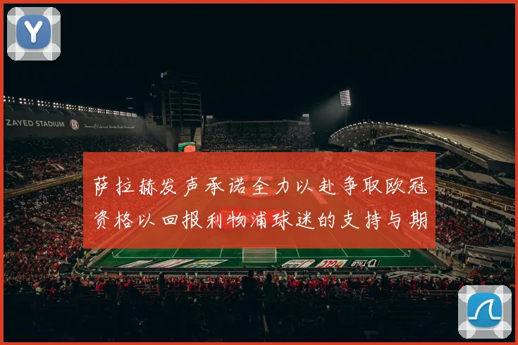 萨拉赫发声承诺全力以赴争取欧冠资格以回报利物浦球迷的支持与期待