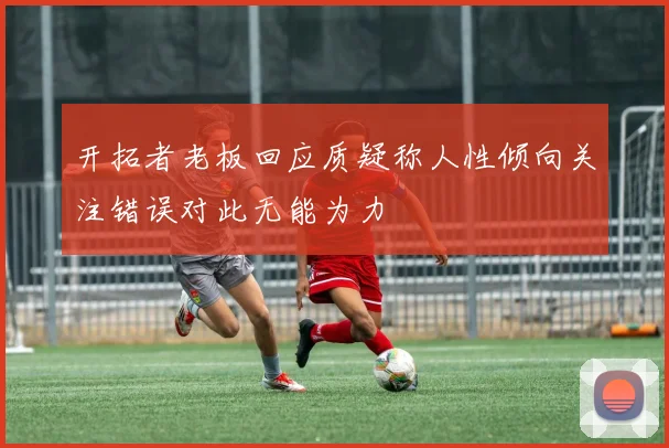 开拓者老板回应质疑称人性倾向关注错误对此无能为力