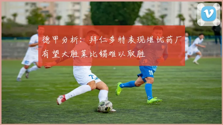 德甲分析：拜仁多特表现堪忧药厂有望大胜莱比锡难以取胜