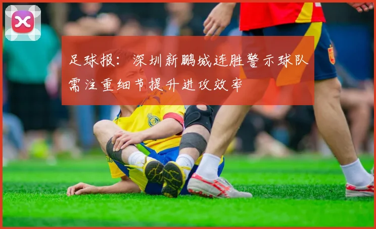 足球报：深圳新鹏城连胜警示球队需注重细节提升进攻效率