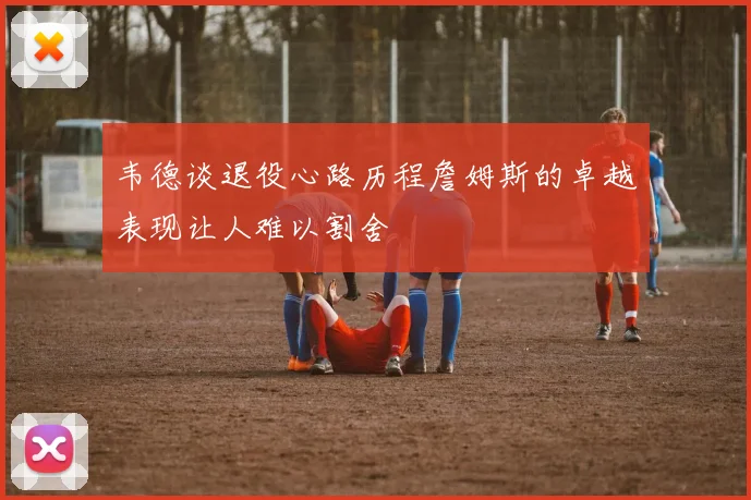 韦德谈退役心路历程詹姆斯的卓越表现让人难以割舍