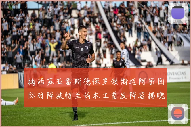 梅西苏亚雷斯德保罗领衔迈阿密国际对阵波特兰伐木工首发阵容揭晓