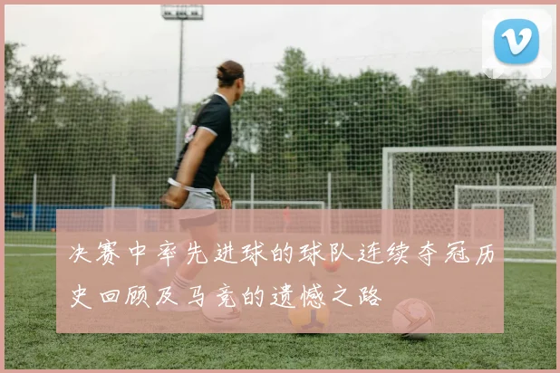 决赛中率先进球的球队连续夺冠历史回顾及马竞的遗憾之路