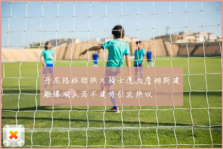 丹尼格林称热火骑士愿为詹姆斯建雕像湖人若不建将引发热议
